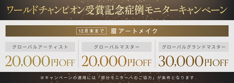ワールドチャンピオン受賞記念症例モニターキャンペーン 12月末まで 眉アートメイク「グローバルアーティスト 20,000円OFF」、「グローバルマスター 20,000円OFF」、「グローバルグランドマスター 30,000円OFF」※キャンペーンの適用には「LINE友だち追加」が条件となります